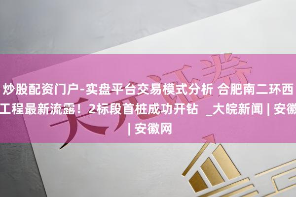 炒股配资门户-实盘平台交易模式分析 合肥南二环西延工程最新流露！2标段首桩成功开钻  _大皖新闻 | 安徽网