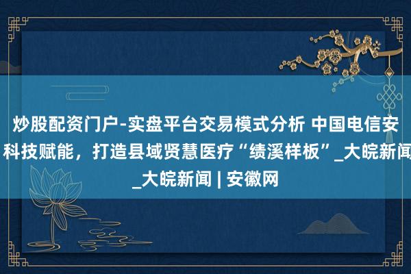 炒股配资门户-实盘平台交易模式分析 中国电信安徽公司：科技赋能，打造县域贤慧医疗“绩溪样板”_大皖新闻 | 安徽网