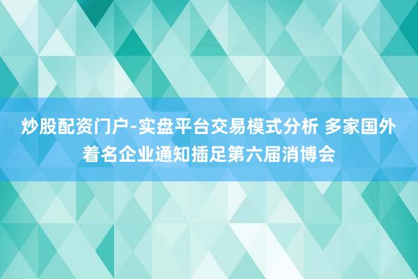 炒股配资门户-实盘平台交易模式分析 多家国外着名企业通知插足第六届消博会