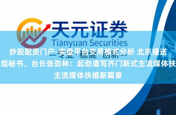 炒股配资门户-实盘平台交易模式分析 北京播送电视台党组秘书、台长张劲林:起劲谱写齐门新式主流媒体扶植新篇章