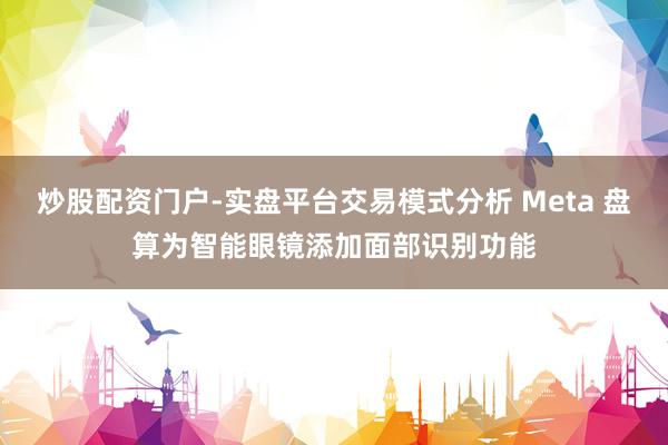 炒股配资门户-实盘平台交易模式分析 Meta 盘算为智能眼镜添加面部识别功能