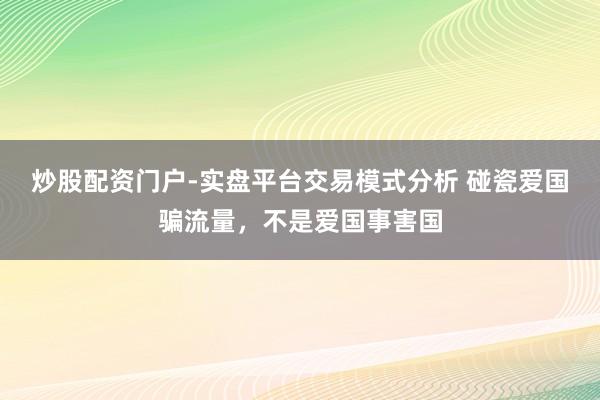 炒股配资门户-实盘平台交易模式分析 碰瓷爱国骗流量，不是爱国事害国