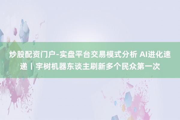 炒股配资门户-实盘平台交易模式分析 AI进化速递丨宇树机器东谈主刷新多个民众第一次