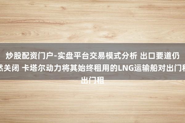 炒股配资门户-实盘平台交易模式分析 出口要道仍然关闭 卡塔尔动力将其始终租用的LNG运输船对出门租