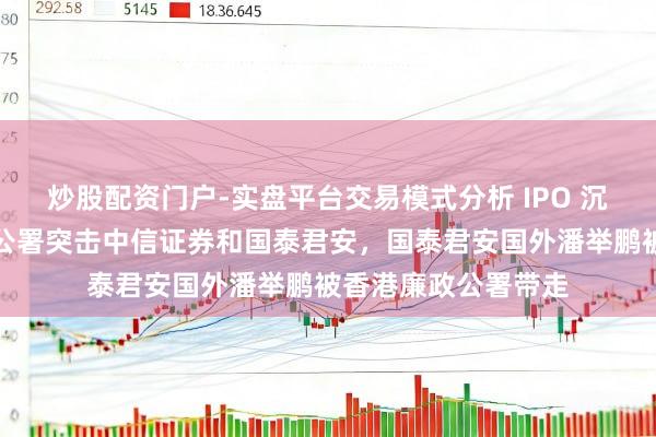 炒股配资门户-实盘平台交易模式分析 IPO 沉迷惊雷：香港廉政公署突击中信证券和国泰君安，国泰君安国外潘举鹏被香港廉政公署带走