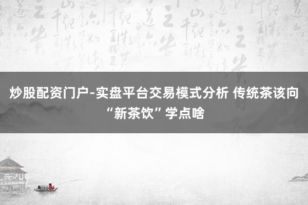 炒股配资门户-实盘平台交易模式分析 传统茶该向“新茶饮”学点啥
