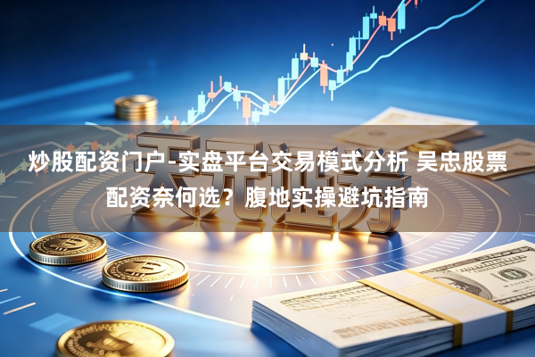 炒股配资门户-实盘平台交易模式分析 吴忠股票配资奈何选？腹地实操避坑指南