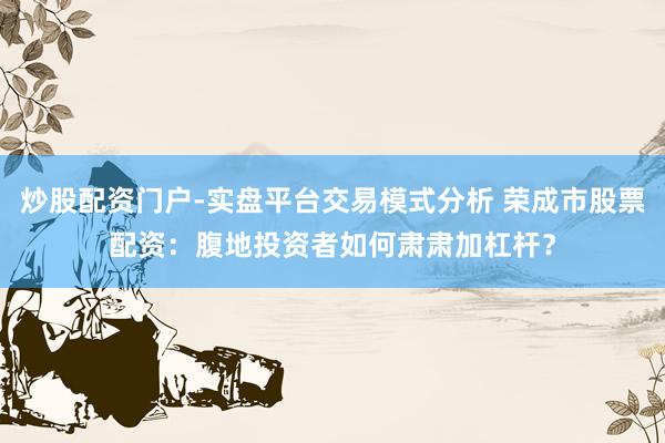 炒股配资门户-实盘平台交易模式分析 荣成市股票配资：腹地投资者如何肃肃加杠杆？