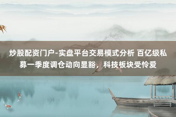 炒股配资门户-实盘平台交易模式分析 百亿级私募一季度调仓动向显豁，科技板块受怜爱