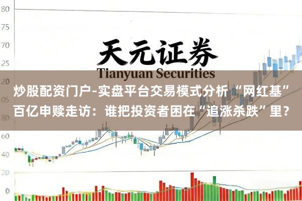 炒股配资门户-实盘平台交易模式分析 “网红基”百亿申赎走访：谁把投资者困在“追涨杀跌”里？
