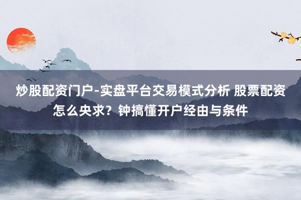 炒股配资门户-实盘平台交易模式分析 股票配资怎么央求？钟搞懂开户经由与条件