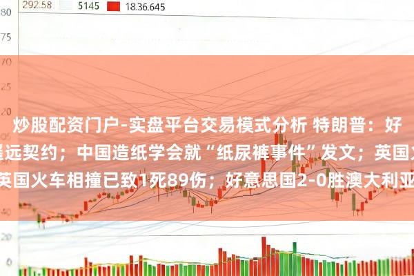 炒股配资门户-实盘平台交易模式分析 特朗普：好意思伊须60天内达成遥远契约；中国造纸学会就“纸尿裤事件”发文；英国火车相撞已致1死89伤；好意思国2-0胜澳大利亚提前出线丨每经早参