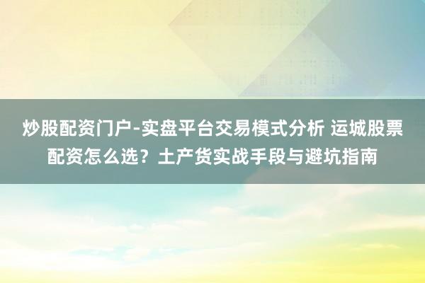 炒股配资门户-实盘平台交易模式分析 运城股票配资怎么选？土产货实战手段与避坑指南