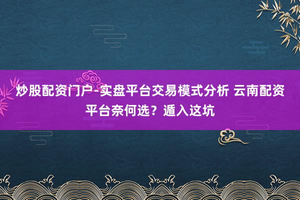 炒股配资门户-实盘平台交易模式分析 云南配资平台奈何选？遁入这坑