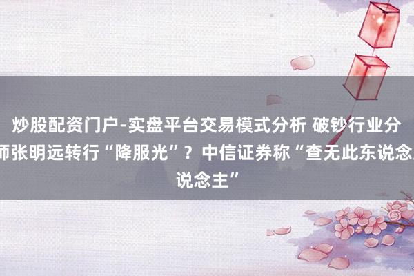 炒股配资门户-实盘平台交易模式分析 破钞行业分析师张明远转行“降服光”？中信证券称“查无此东说念主”