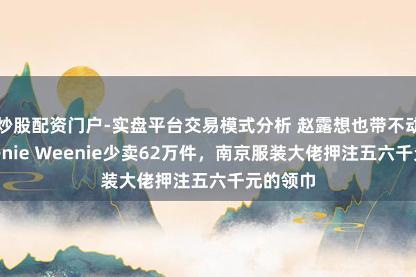 炒股配资门户-实盘平台交易模式分析 赵露想也带不动了，Teenie Weenie少卖62万件，南京服装大佬押注五六千元的领巾