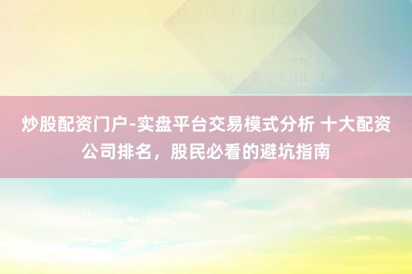 炒股配资门户-实盘平台交易模式分析 十大配资公司排名，股民必看的避坑指南