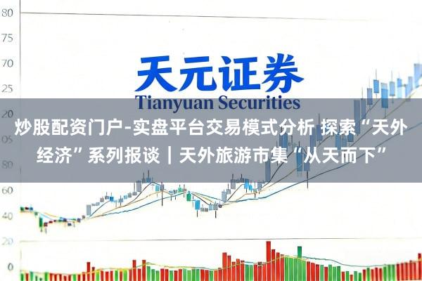 炒股配资门户-实盘平台交易模式分析 探索“天外经济”系列报谈｜天外旅游市集“从天而下”