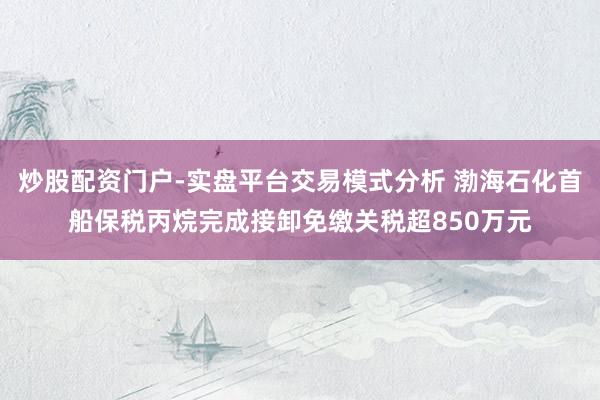 炒股配资门户-实盘平台交易模式分析 渤海石化首船保税丙烷完成接卸免缴关税超850万元