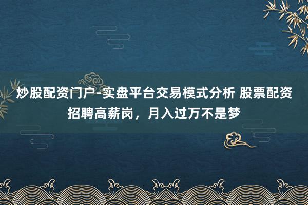 炒股配资门户-实盘平台交易模式分析 股票配资招聘高薪岗，月入过万不是梦