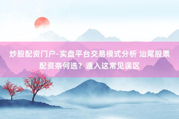 炒股配资门户-实盘平台交易模式分析 汕尾股票配资奈何选？遁入这常见误区