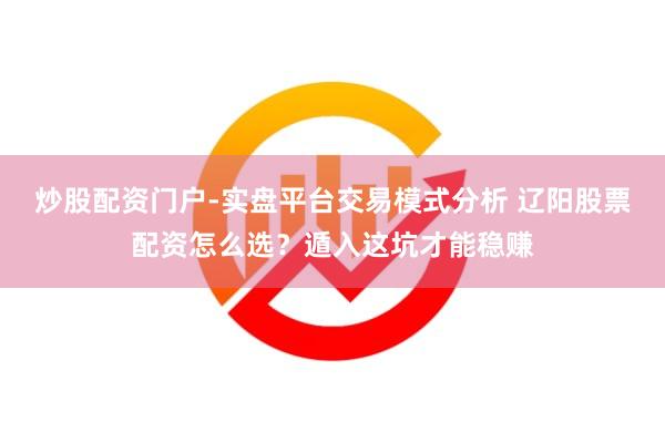 炒股配资门户-实盘平台交易模式分析 辽阳股票配资怎么选？遁入这坑才能稳赚