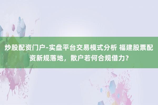 炒股配资门户-实盘平台交易模式分析 福建股票配资新规落地,散户若何合规借力?