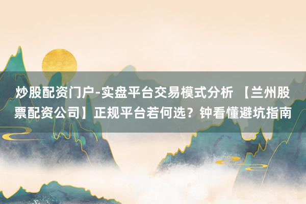 炒股配资门户-实盘平台交易模式分析 【兰州股票配资公司】正规平台若何选？钟看懂避坑指南