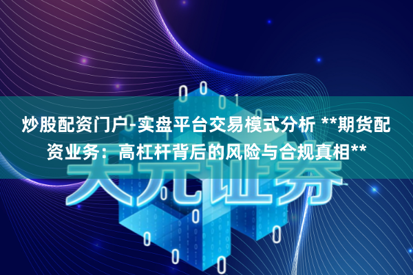 炒股配资门户-实盘平台交易模式分析 **期货配资业务：高杠杆背后的风险与合规真相**
